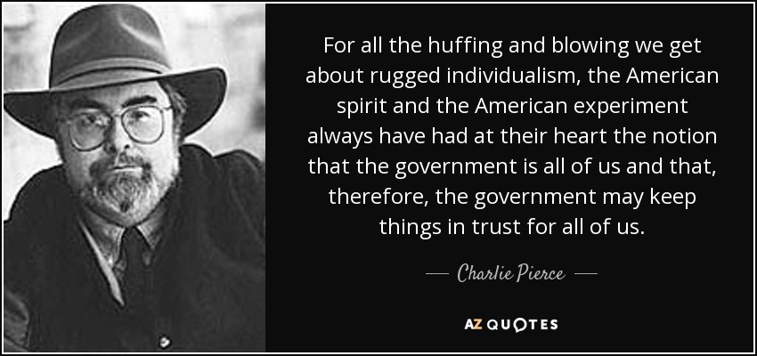 For all the huffing and blowing we get about rugged individualism, the American spirit and the American experiment always have had at their heart the notion that the government is all of us and that, therefore, the government may keep things in trust for all of us. - Charlie Pierce