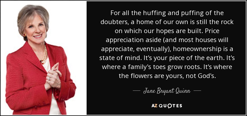 For all the huffing and puffing of the doubters, a home of our own is still the rock on which our hopes are built. Price appreciation aside (and most houses will appreciate, eventually), homeownership is a state of mind. It's your piece of the earth. It's where a family's toes grow roots. It's where the flowers are yours, not God's. - Jane Bryant Quinn