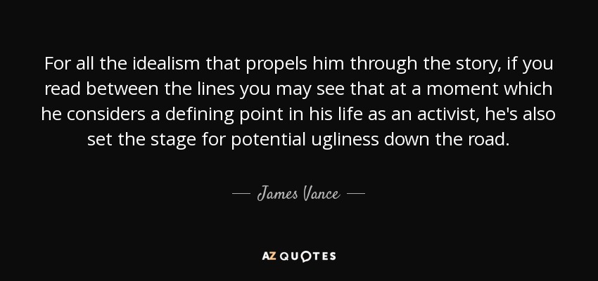 For all the idealism that propels him through the story, if you read between the lines you may see that at a moment which he considers a defining point in his life as an activist, he's also set the stage for potential ugliness down the road. - James Vance