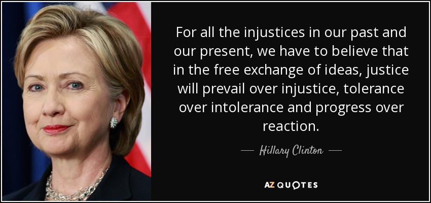 For all the injustices in our past and our present, we have to believe that in the free exchange of ideas, justice will prevail over injustice, tolerance over intolerance and progress over reaction. - Hillary Clinton