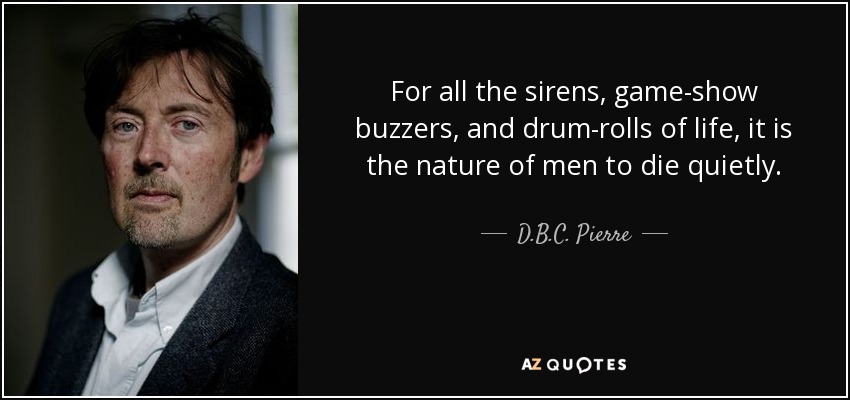 For all the sirens, game-show buzzers, and drum-rolls of life, it is the nature of men to die quietly. - D.B.C. Pierre