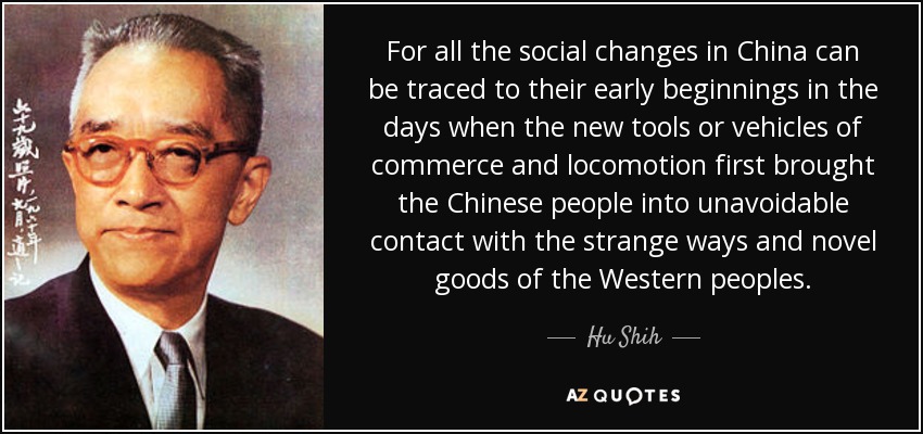 For all the social changes in China can be traced to their early beginnings in the days when the new tools or vehicles of commerce and locomotion first brought the Chinese people into unavoidable contact with the strange ways and novel goods of the Western peoples. - Hu Shih