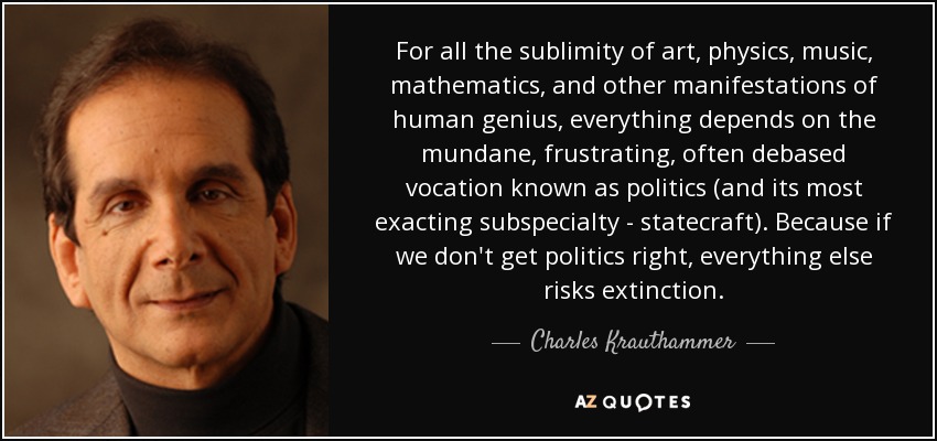 For all the sublimity of art, physics, music, mathematics, and other manifestations of human genius, everything depends on the mundane, frustrating, often debased vocation known as politics (and its most exacting subspecialty - statecraft). Because if we don't get politics right, everything else risks extinction. - Charles Krauthammer