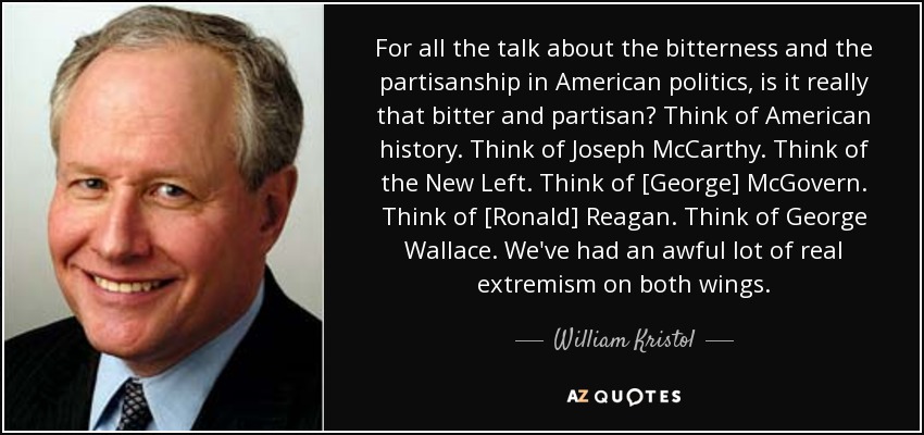 For all the talk about the bitterness and the partisanship in American politics, is it really that bitter and partisan? Think of American history. Think of Joseph McCarthy. Think of the New Left. Think of [George] McGovern. Think of [Ronald] Reagan. Think of George Wallace. We've had an awful lot of real extremism on both wings. - William Kristol