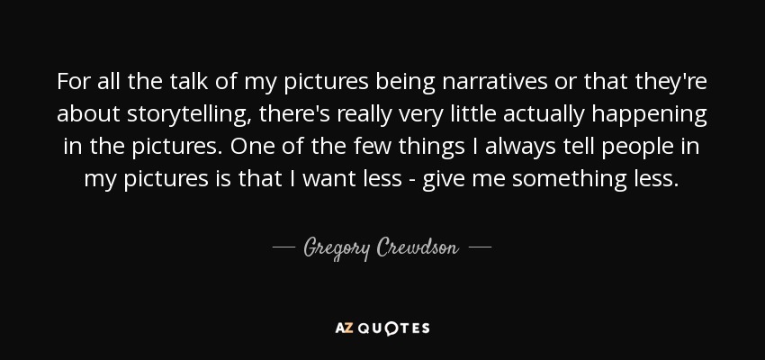 For all the talk of my pictures being narratives or that they're about storytelling, there's really very little actually happening in the pictures. One of the few things I always tell people in my pictures is that I want less - give me something less. - Gregory Crewdson