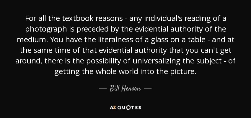 For all the textbook reasons - any individual's reading of a photograph is preceded by the evidential authority of the medium. You have the literalness of a glass on a table - and at the same time of that evidential authority that you can't get around, there is the possibility of universalizing the subject - of getting the whole world into the picture. - Bill Henson