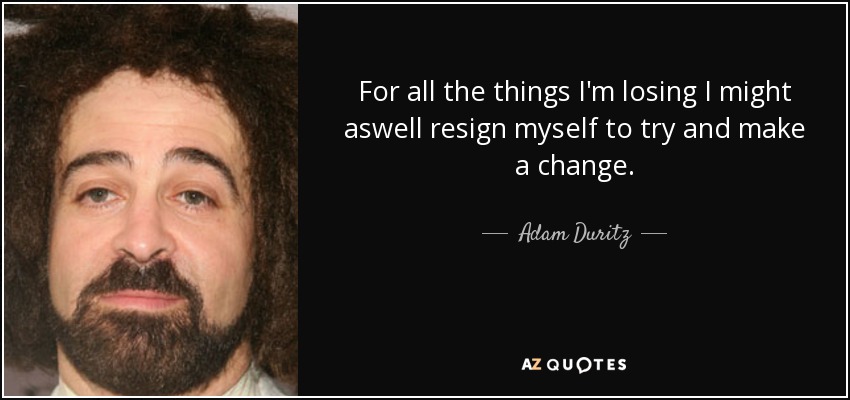 For all the things I'm losing I might aswell resign myself to try and make a change. - Adam Duritz