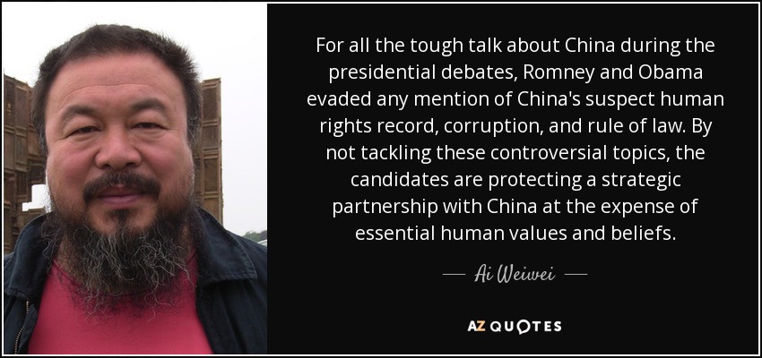 For all the tough talk about China during the presidential debates, Romney and Obama evaded any mention of China's suspect human rights record, corruption, and rule of law. By not tackling these controversial topics, the candidates are protecting a strategic partnership with China at the expense of essential human values and beliefs. - Ai Weiwei