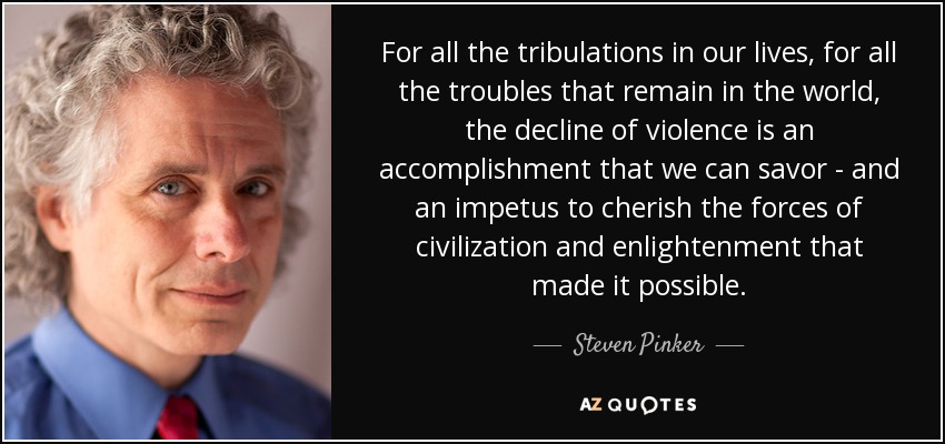 For all the tribulations in our lives, for all the troubles that remain in the world, the decline of violence is an accomplishment that we can savor - and an impetus to cherish the forces of civilization and enlightenment that made it possible. - Steven Pinker