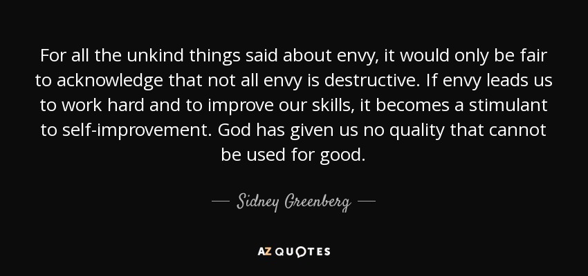 For all the unkind things said about envy, it would only be fair to acknowledge that not all envy is destructive. If envy leads us to work hard and to improve our skills, it becomes a stimulant to self-improvement. God has given us no quality that cannot be used for good. - Sidney Greenberg