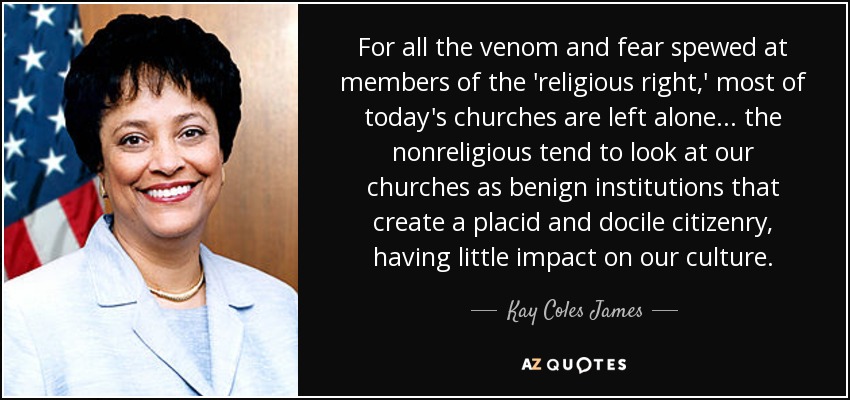 For all the venom and fear spewed at members of the 'religious right,' most of today's churches are left alone... the nonreligious tend to look at our churches as benign institutions that create a placid and docile citizenry, having little impact on our culture. - Kay Coles James