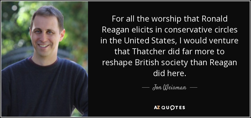 For all the worship that Ronald Reagan elicits in conservative circles in the United States, I would venture that Thatcher did far more to reshape British society than Reagan did here. - Jon Weisman