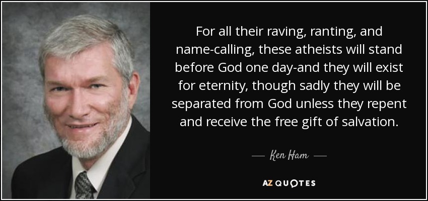 For all their raving, ranting, and name-calling, these atheists will stand before God one day-and they will exist for eternity, though sadly they will be separated from God unless they repent and receive the free gift of salvation. - Ken Ham