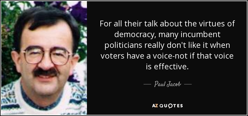 For all their talk about the virtues of democracy, many incumbent politicians really don't like it when voters have a voice-not if that voice is effective. - Paul Jacob