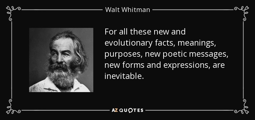 For all these new and evolutionary facts, meanings, purposes, new poetic messages, new forms and expressions, are inevitable. - Walt Whitman