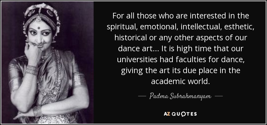 For all those who are interested in the spiritual, emotional, intellectual, esthetic, historical or any other aspects of our dance art... It is high time that our universities had faculties for dance, giving the art its due place in the academic world. - Padma Subrahmanyam