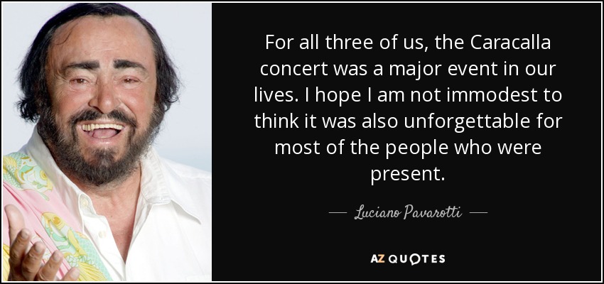 For all three of us, the Caracalla concert was a major event in our lives. I hope I am not immodest to think it was also unforgettable for most of the people who were present. - Luciano Pavarotti