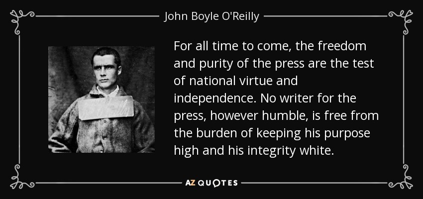 For all time to come, the freedom and purity of the press are the test of national virtue and independence. No writer for the press, however humble, is free from the burden of keeping his purpose high and his integrity white. - John Boyle O'Reilly