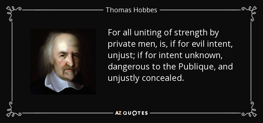 For all uniting of strength by private men, is, if for evil intent, unjust; if for intent unknown, dangerous to the Publique, and unjustly concealed. - Thomas Hobbes