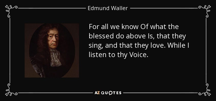 For all we know Of what the blessed do above Is, that they sing, and that they love. While I listen to thy Voice. - Edmund Waller
