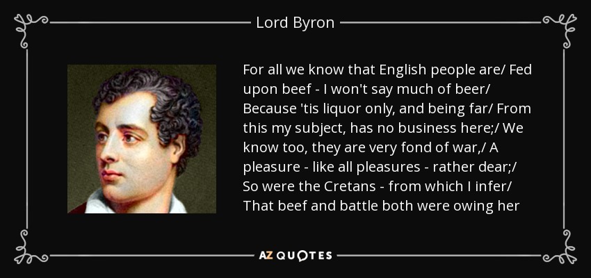 For all we know that English people are/ Fed upon beef - I won't say much of beer/ Because 'tis liquor only, and being far/ From this my subject, has no business here;/ We know too, they are very fond of war,/ A pleasure - like all pleasures - rather dear;/ So were the Cretans - from which I infer/ That beef and battle both were owing her - Lord Byron