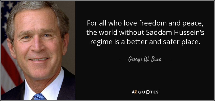 For all who love freedom and peace, the world without Saddam Hussein's regime is a better and safer place. - George W. Bush