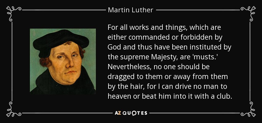 For all works and things, which are either commanded or forbidden by God and thus have been instituted by the supreme Majesty, are 'musts.' Nevertheless, no one should be dragged to them or away from them by the hair, for I can drive no man to heaven or beat him into it with a club. - Martin Luther