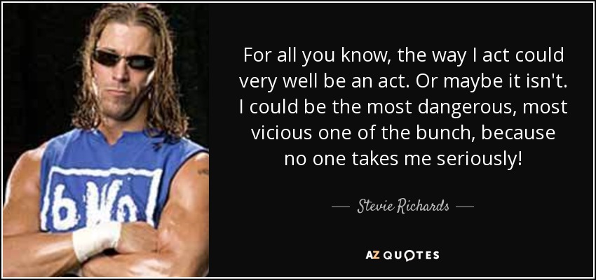 For all you know, the way I act could very well be an act. Or maybe it isn't. I could be the most dangerous, most vicious one of the bunch, because no one takes me seriously! - Stevie Richards
