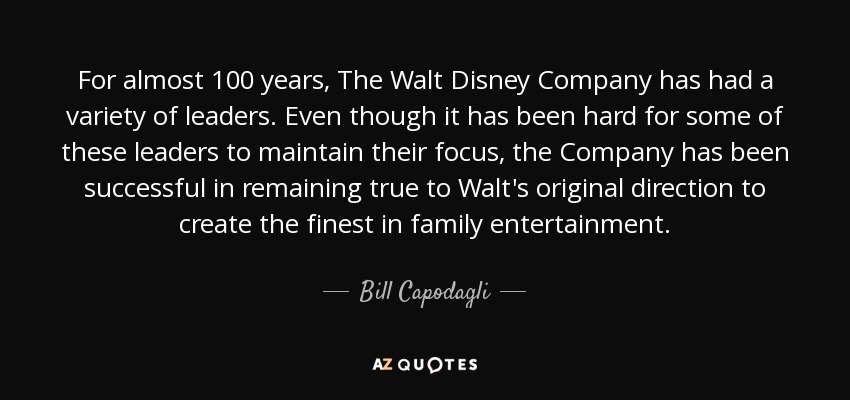 For almost 100 years, The Walt Disney Company has had a variety of leaders. Even though it has been hard for some of these leaders to maintain their focus, the Company has been successful in remaining true to Walt's original direction to create the finest in family entertainment. - Bill Capodagli