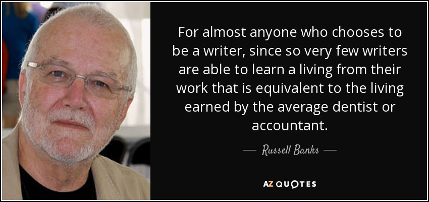 For almost anyone who chooses to be a writer, since so very few writers are able to learn a living from their work that is equivalent to the living earned by the average dentist or accountant. - Russell Banks