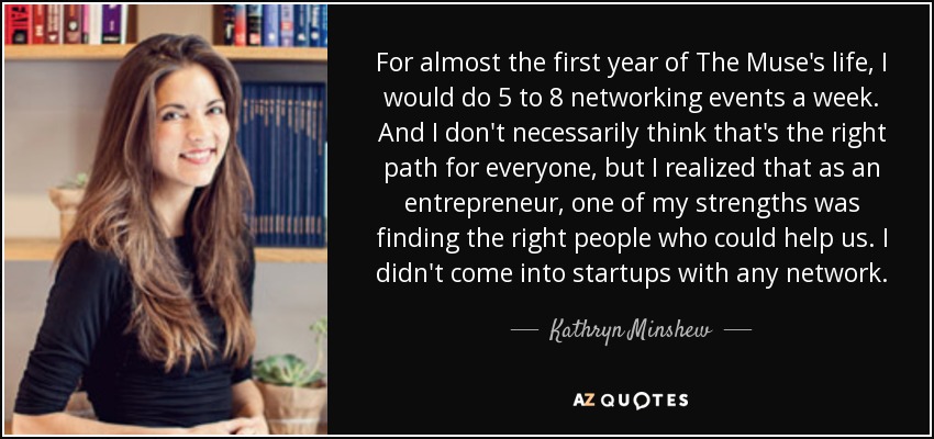 For almost the first year of The Muse's life, I would do 5 to 8 networking events a week. And I don't necessarily think that's the right path for everyone, but I realized that as an entrepreneur, one of my strengths was finding the right people who could help us. I didn't come into startups with any network. - Kathryn Minshew