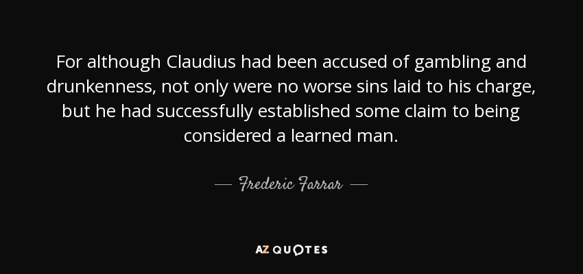 For although Claudius had been accused of gambling and drunkenness, not only were no worse sins laid to his charge, but he had successfully established some claim to being considered a learned man. - Frederic Farrar
