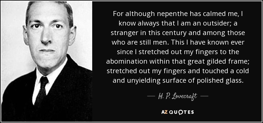 For although nepenthe has calmed me, I know always that I am an outsider; a stranger in this century and among those who are still men. This I have known ever since I stretched out my fingers to the abomination within that great gilded frame; stretched out my fingers and touched a cold and unyielding surface of polished glass. - H. P. Lovecraft