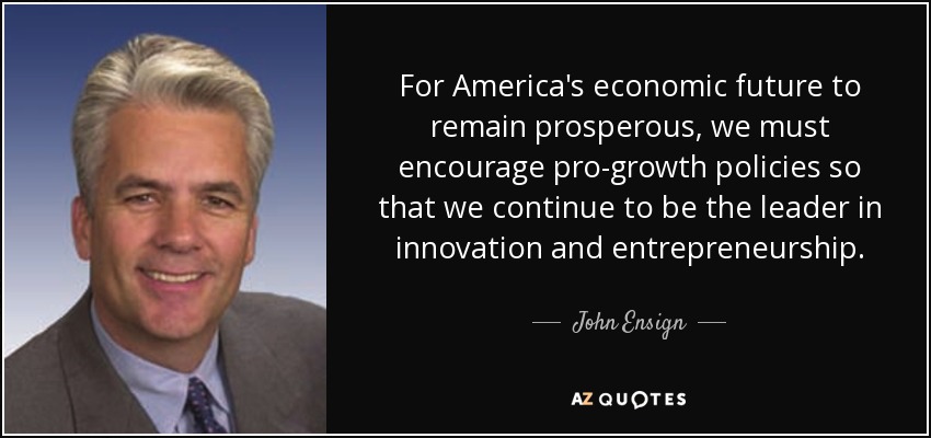 For America's economic future to remain prosperous, we must encourage pro-growth policies so that we continue to be the leader in innovation and entrepreneurship. - John Ensign