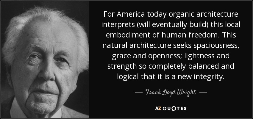 For America today organic architecture interprets (will eventually build) this local embodiment of human freedom. This natural architecture seeks spaciousness, grace and openness; lightness and strength so completely balanced and logical that it is a new integrity. - Frank Lloyd Wright