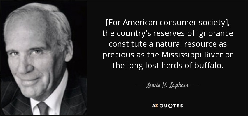 [For American consumer society], the country's reserves of ignorance constitute a natural resource as precious as the Mississippi River or the long-lost herds of buffalo. - Lewis H. Lapham