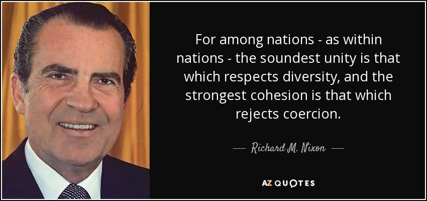 For among nations - as within nations - the soundest unity is that which respects diversity, and the strongest cohesion is that which rejects coercion. - Richard M. Nixon