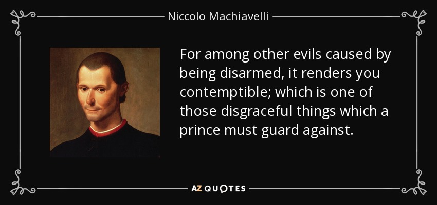 For among other evils caused by being disarmed, it renders you contemptible; which is one of those disgraceful things which a prince must guard against. - Niccolo Machiavelli