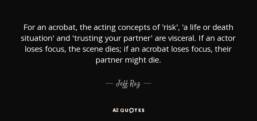 For an acrobat, the acting concepts of 'risk', 'a life or death situation' and 'trusting your partner' are visceral. If an actor loses focus, the scene dies; if an acrobat loses focus, their partner might die. - Jeff Raz