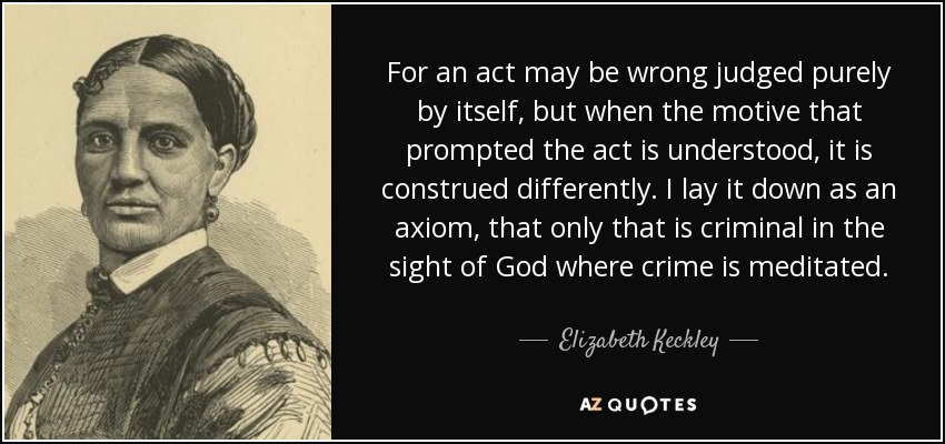 For an act may be wrong judged purely by itself, but when the motive that prompted the act is understood, it is construed differently. I lay it down as an axiom, that only that is criminal in the sight of God where crime is meditated. - Elizabeth Keckley