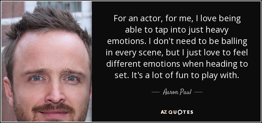 For an actor, for me, I love being able to tap into just heavy emotions. I don't need to be balling in every scene, but I just love to feel different emotions when heading to set. It's a lot of fun to play with. - Aaron Paul