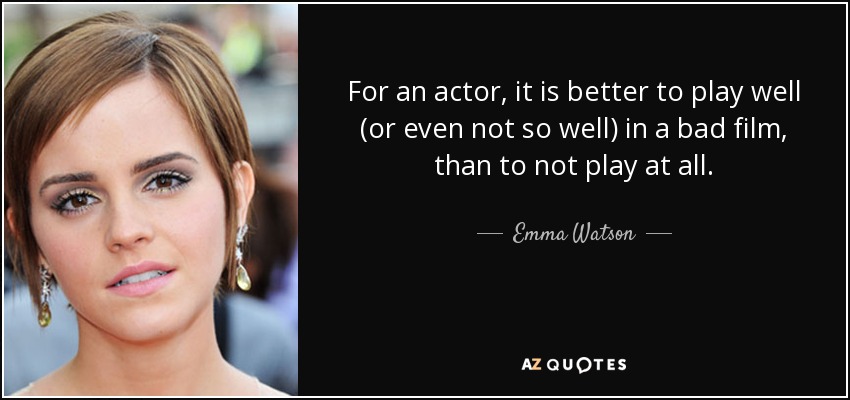 For an actor, it is better to play well (or even not so well) in a bad film, than to not play at all. - Emma Watson