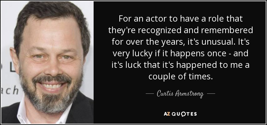 For an actor to have a role that they're recognized and remembered for over the years, it's unusual. It's very lucky if it happens once - and it's luck that it's happened to me a couple of times. - Curtis Armstrong