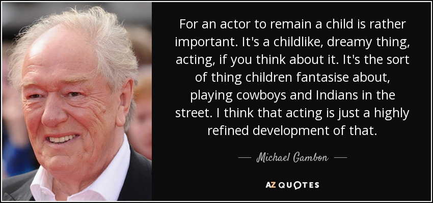 For an actor to remain a child is rather important. It's a childlike, dreamy thing, acting, if you think about it. It's the sort of thing children fantasise about, playing cowboys and Indians in the street. I think that acting is just a highly refined development of that. - Michael Gambon