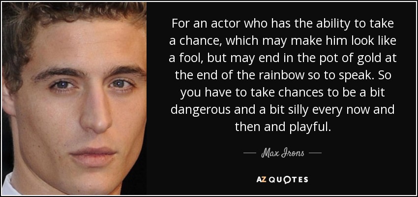 For an actor who has the ability to take a chance, which may make him look like a fool, but may end in the pot of gold at the end of the rainbow so to speak. So you have to take chances to be a bit dangerous and a bit silly every now and then and playful. - Max Irons