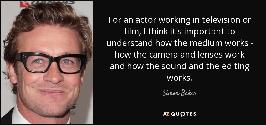 For an actor working in television or film, I think it's important to understand how the medium works - how the camera and lenses work and how the sound and the editing works. - Simon Baker
