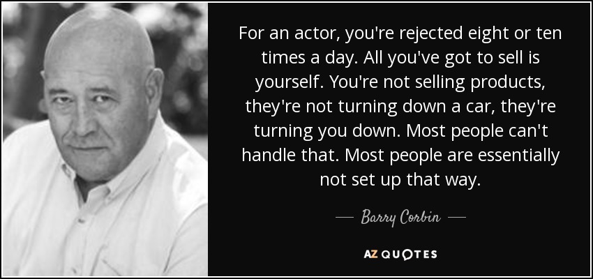 For an actor, you're rejected eight or ten times a day. All you've got to sell is yourself. You're not selling products, they're not turning down a car, they're turning you down. Most people can't handle that. Most people are essentially not set up that way. - Barry Corbin