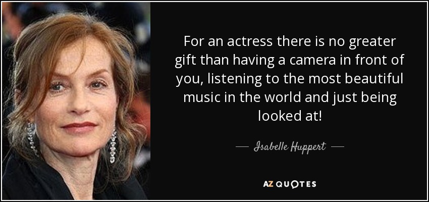 For an actress there is no greater gift than having a camera in front of you, listening to the most beautiful music in the world and just being looked at! - Isabelle Huppert