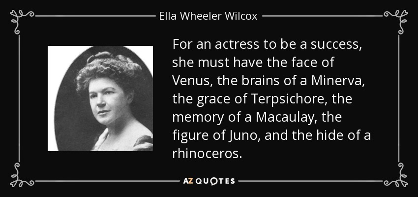 For an actress to be a success, she must have the face of Venus, the brains of a Minerva, the grace of Terpsichore, the memory of a Macaulay, the figure of Juno, and the hide of a rhinoceros. - Ella Wheeler Wilcox