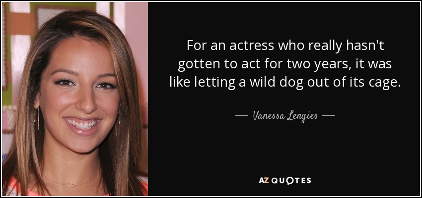 For an actress who really hasn't gotten to act for two years, it was like letting a wild dog out of its cage. - Vanessa Lengies